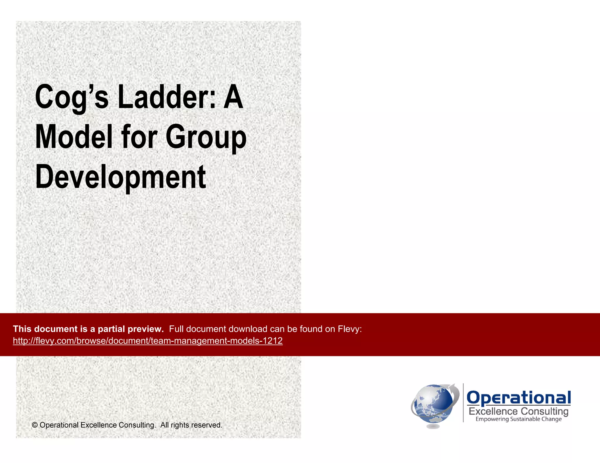 © Operational Excellence Consulting. All rights reserved.
Cog’s Ladder: A
Model for Group
Development
This document is a partial preview. Full document download can be found on Flevy:
http://flevy.com/browse/document/team-management-models-1212
 