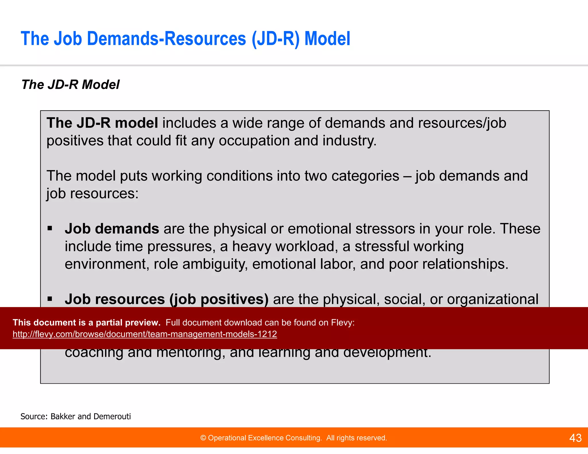 © Operational Excellence Consulting. All rights reserved. 43
The Job Demands-Resources (JD-R) Model
The JD-R Model
Source: Bakker and Demerouti
The JD-R model includes a wide range of demands and resources/job
positives that could fit any occupation and industry.
The model puts working conditions into two categories – job demands and
job resources:
Job demands are the physical or emotional stressors in your role. These
include time pressures, a heavy workload, a stressful working
environment, role ambiguity, emotional labor, and poor relationships.
Job resources (job positives) are the physical, social, or organizational
factors that help you achieve goals, and reduce stress. They include
autonomy, strong work relationships, opportunities for advancement,
coaching and mentoring, and learning and development.
This document is a partial preview. Full document download can be found on Flevy:
http://flevy.com/browse/document/team-management-models-1212
 