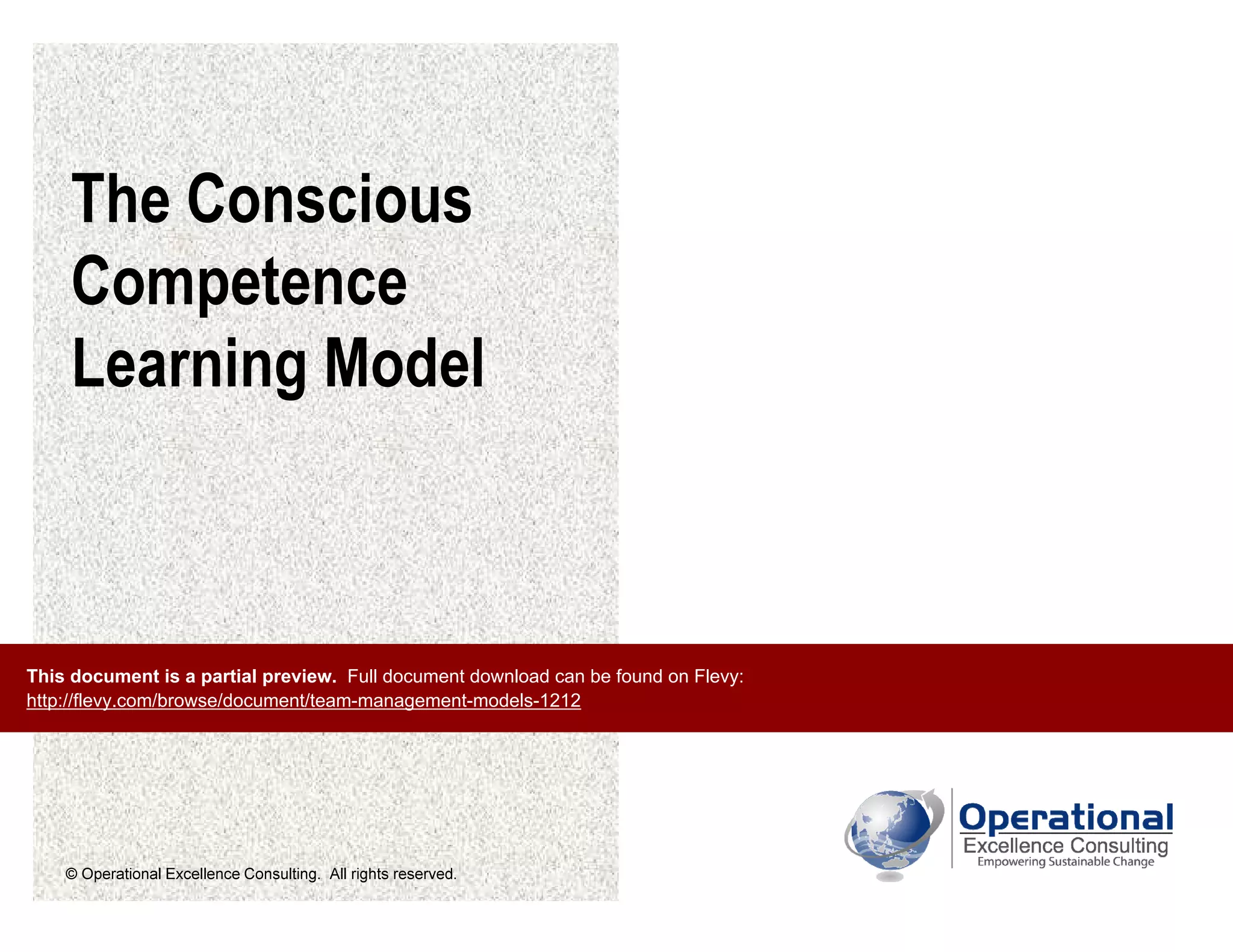 © Operational Excellence Consulting. All rights reserved.
The Conscious
Competence
Learning Model
This document is a partial preview. Full document download can be found on Flevy:
http://flevy.com/browse/document/team-management-models-1212
 