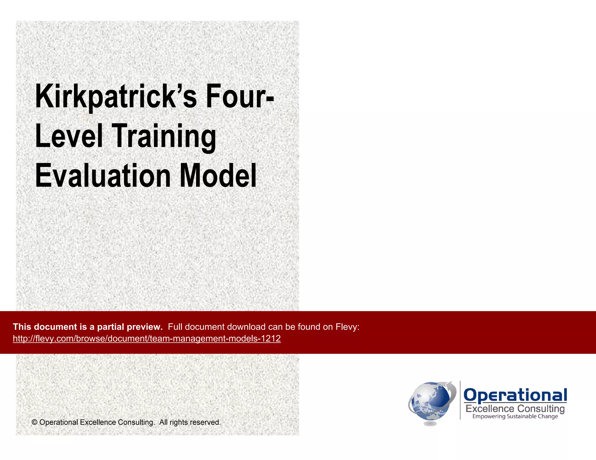 © Operational Excellence Consulting. All rights reserved.
Kirkpatrick’s Four-
Level Training
Evaluation Model
This document is a partial preview. Full document download can be found on Flevy:
http://flevy.com/browse/document/team-management-models-1212
 