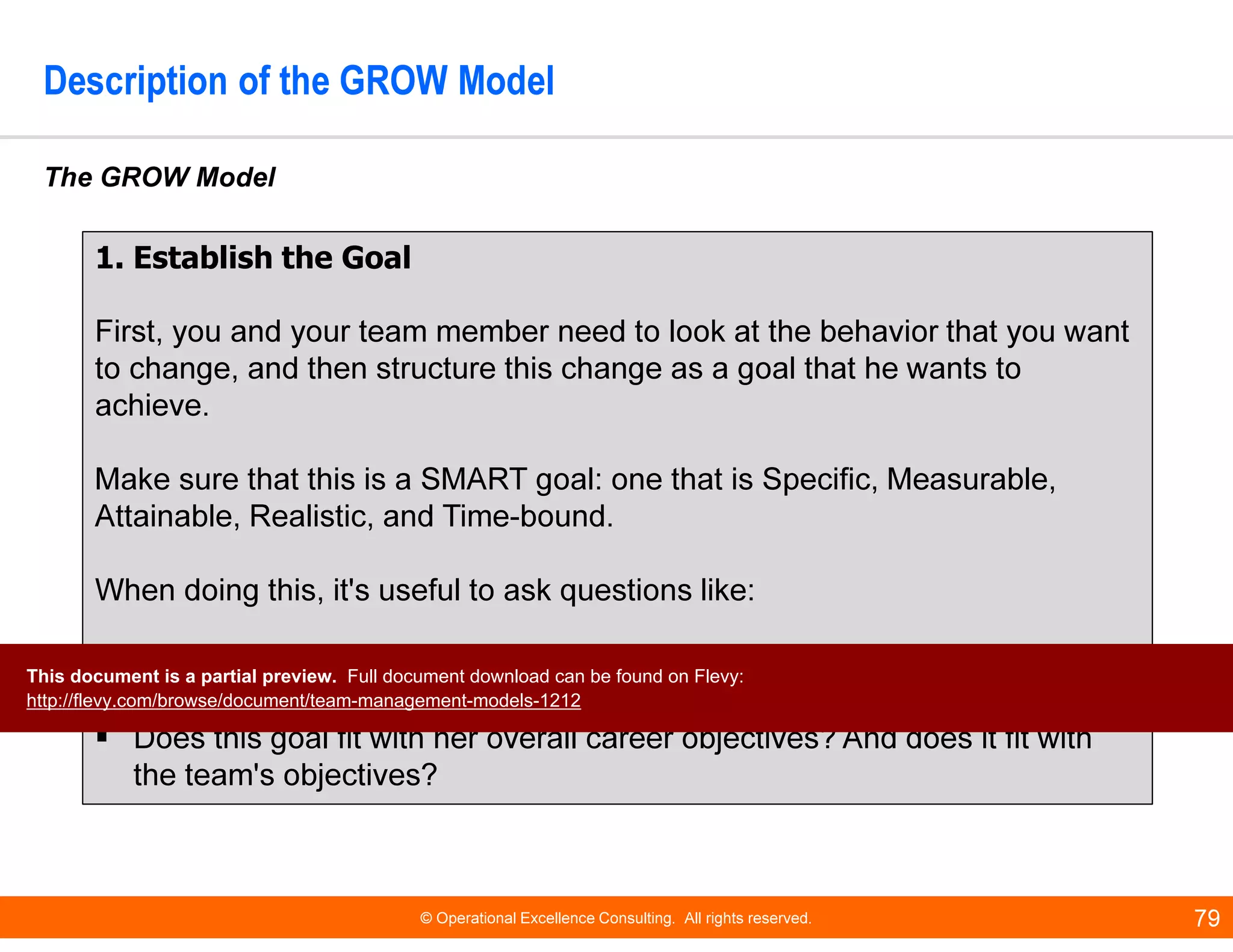 © Operational Excellence Consulting. All rights reserved. 79
Description of the GROW Model
The GROW Model
1. Establish the Goal
First, you and your team member need to look at the behavior that you want
to change, and then structure this change as a goal that he wants to
achieve.
Make sure that this is a SMART goal: one that is Specific, Measurable,
Attainable, Realistic, and Time-bound.
When doing this, it's useful to ask questions like:
How will you know that your team member has achieved this goal? How
will you know that the problem or issue is solved?
Does this goal fit with her overall career objectives? And does it fit with
the team's objectives?
This document is a partial preview. Full document download can be found on Flevy:
http://flevy.com/browse/document/team-management-models-1212
 