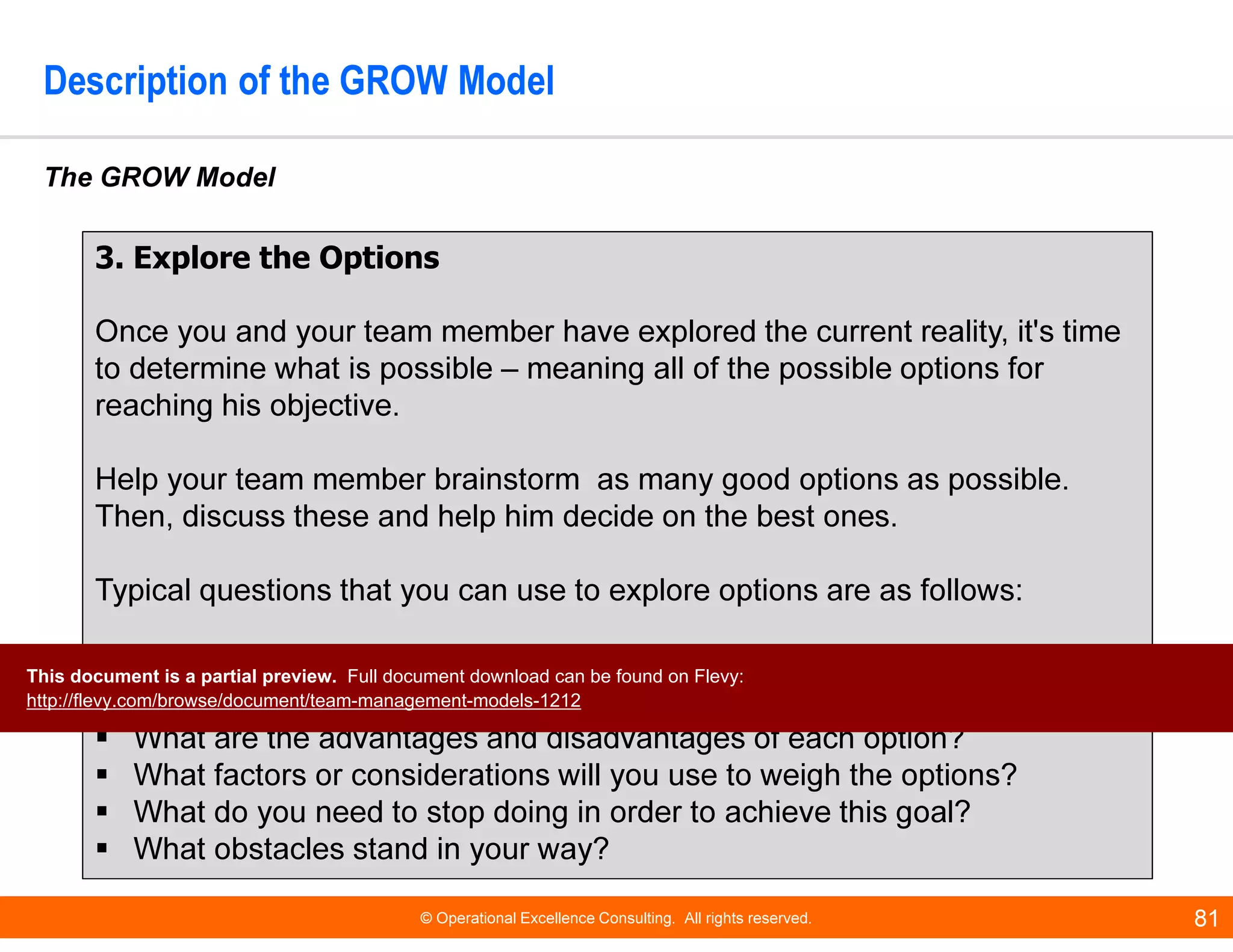 © Operational Excellence Consulting. All rights reserved. 81
Description of the GROW Model
The GROW Model
3. Explore the Options
Once you and your team member have explored the current reality, it's time
to determine what is possible – meaning all of the possible options for
reaching his objective.
Help your team member brainstorm as many good options as possible.
Then, discuss these and help him decide on the best ones.
Typical questions that you can use to explore options are as follows:
What else could you do?
What if this or that constraint were removed? Would that change things?
What are the advantages and disadvantages of each option?
What factors or considerations will you use to weigh the options?
What do you need to stop doing in order to achieve this goal?
What obstacles stand in your way?
This document is a partial preview. Full document download can be found on Flevy:
http://flevy.com/browse/document/team-management-models-1212
 