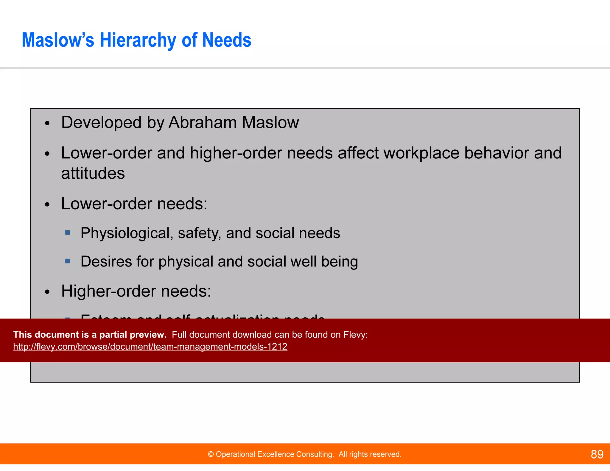© Operational Excellence Consulting. All rights reserved. 89
Maslow’s Hierarchy of Needs
• Developed by Abraham Maslow
• Lower-order and higher-order needs affect workplace behavior and
attitudes
• Lower-order needs:
Physiological, safety, and social needs
Desires for physical and social well being
• Higher-order needs:
Esteem and self-actualization needs
Desire for psychological growth and development
This document is a partial preview. Full document download can be found on Flevy:
http://flevy.com/browse/document/team-management-models-1212
 