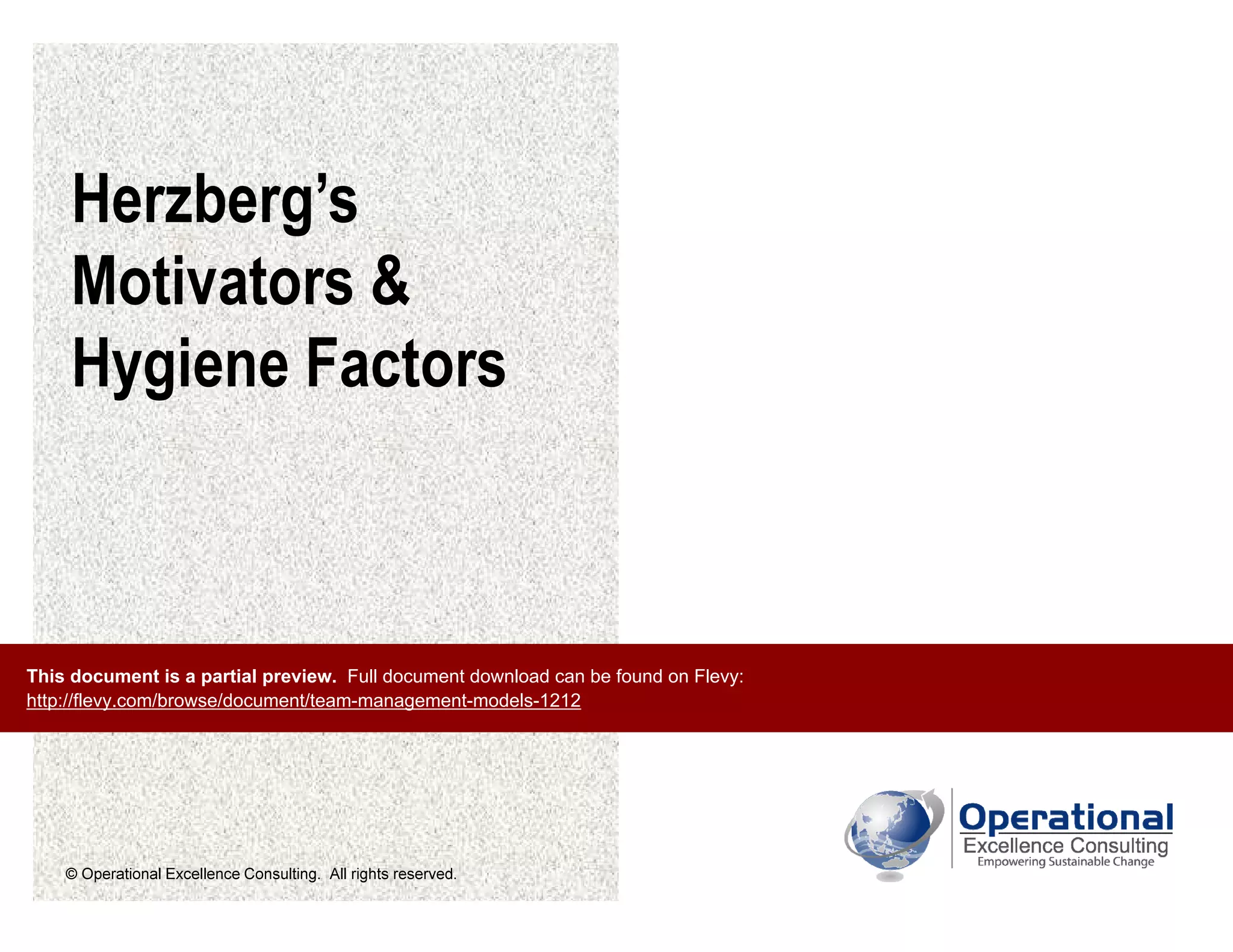 © Operational Excellence Consulting. All rights reserved.
Herzberg’s
Motivators &
Hygiene Factors
This document is a partial preview. Full document download can be found on Flevy:
http://flevy.com/browse/document/team-management-models-1212
 