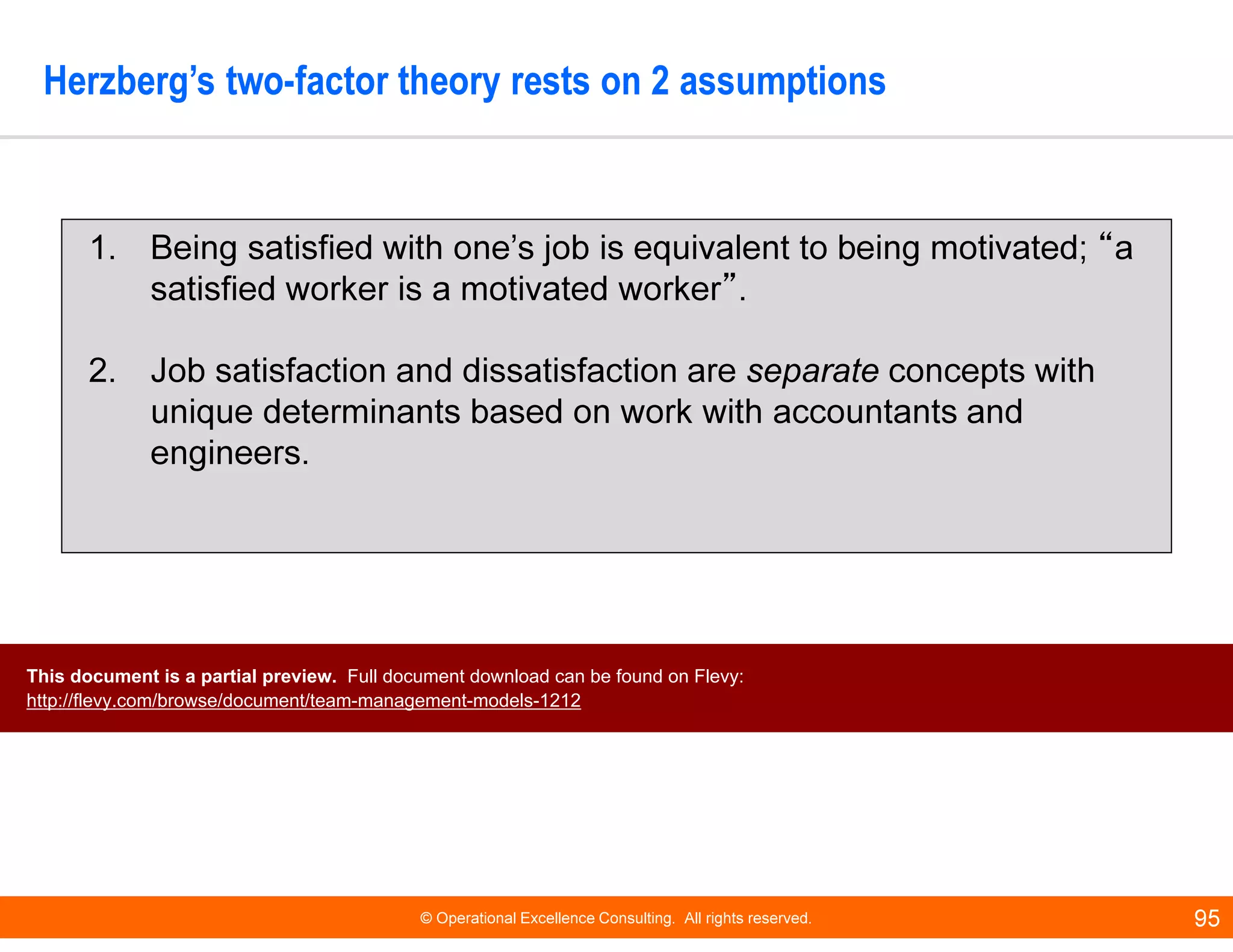 © Operational Excellence Consulting. All rights reserved. 95
Herzberg’s two-factor theory rests on 2 assumptions
1. Being satisfied with one’s job is equivalent to being motivated; “a
satisfied worker is a motivated worker”.
2. Job satisfaction and dissatisfaction are separate concepts with
unique determinants based on work with accountants and
engineers.
This document is a partial preview. Full document download can be found on Flevy:
http://flevy.com/browse/document/team-management-models-1212
 
