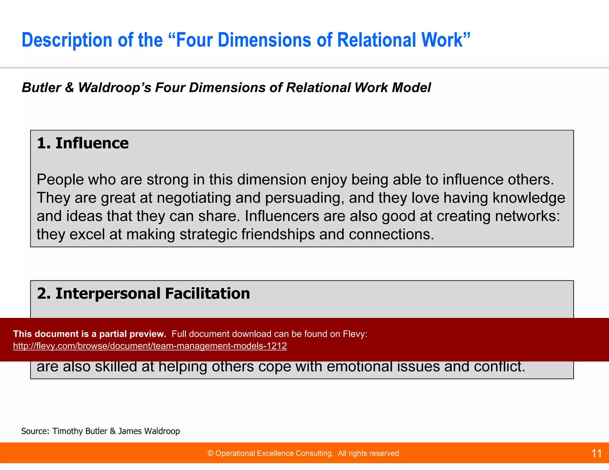 © Operational Excellence Consulting. All rights reserved. 11
Description of the “Four Dimensions of Relational Work”
Butler & Waldroop’s Four Dimensions of Relational Work Model
Source: Timothy Butler & James Waldroop
1. Influence
People who are strong in this dimension enjoy being able to influence others.
They are great at negotiating and persuading, and they love having knowledge
and ideas that they can share. Influencers are also good at creating networks:
they excel at making strategic friendships and connections.
2. Interpersonal Facilitation
Team members who are strong in this area are often “behind the scenes”
workers. They are good at sensing people's emotions and motivations. They
are also skilled at helping others cope with emotional issues and conflict.
This document is a partial preview. Full document download can be found on Flevy:
http://flevy.com/browse/document/team-management-models-1212
 