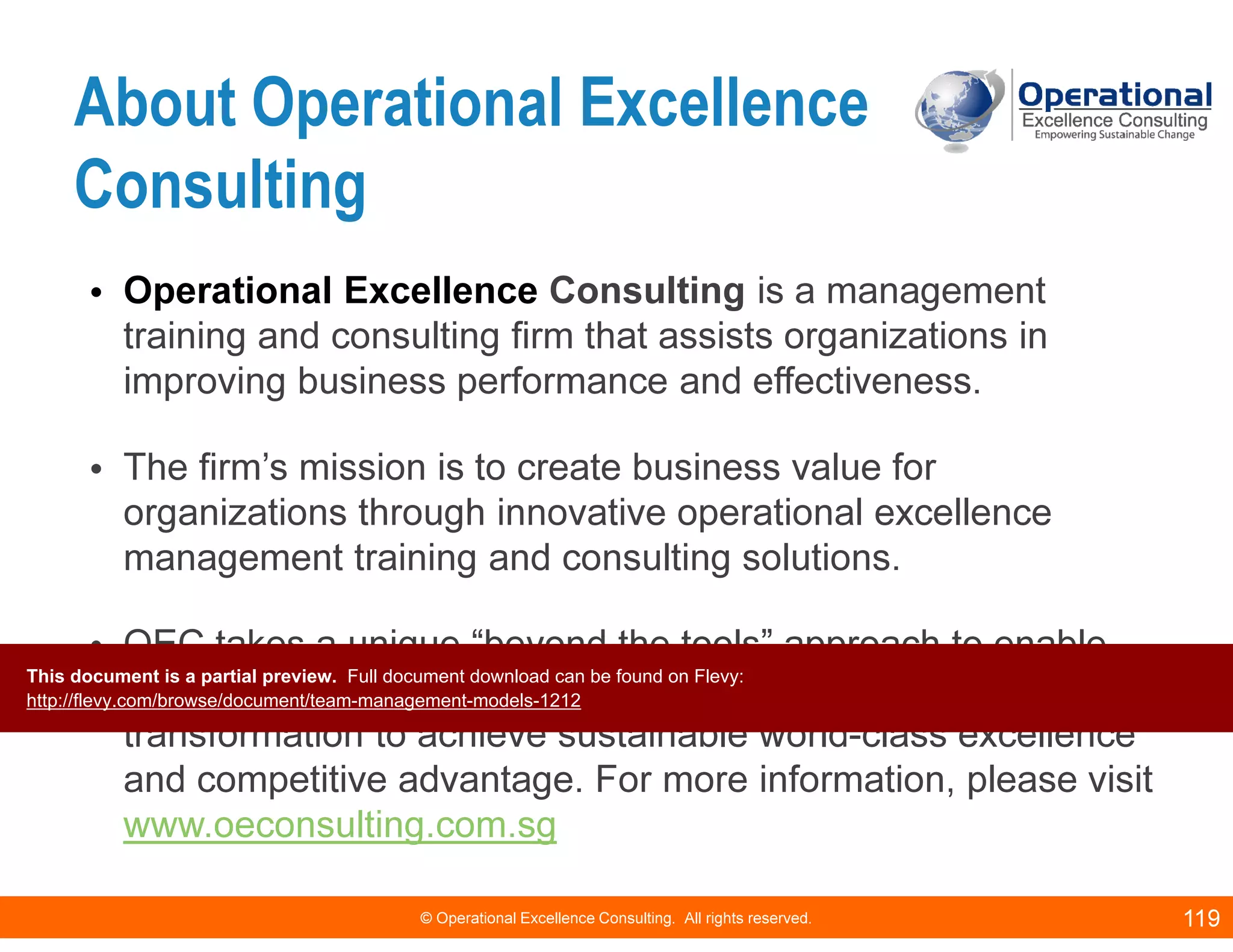 © Operational Excellence Consulting. All rights reserved. 119
About Operational Excellence
Consulting
• Operational Excellence Consulting is a management
training and consulting firm that assists organizations in
improving business performance and effectiveness.
• The firm’s mission is to create business value for
organizations through innovative operational excellence
management training and consulting solutions.
• OEC takes a unique “beyond the tools” approach to enable
clients develop internal capabilities and cultural
transformation to achieve sustainable world-class excellence
and competitive advantage. For more information, please visit
www.oeconsulting.com.sg
This document is a partial preview. Full document download can be found on Flevy:
http://flevy.com/browse/document/team-management-models-1212
 