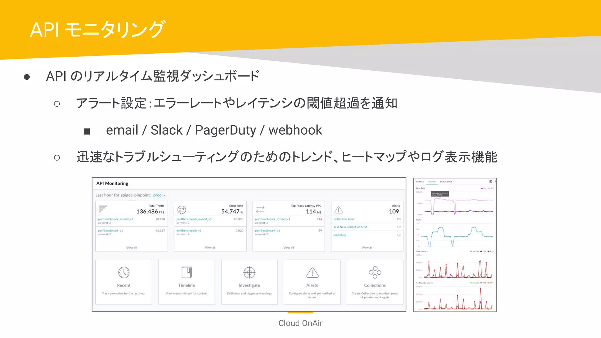 Cloud OnAir
API モニタリング
● API のリアルタイム監視ダッシュボード
○ アラート設定：エラーレートやレイテンシの閾値超過を通知
■ email / Slack / PagerDuty / webhook
○ 迅速なトラブルシューティングのためのトレンド、ヒートマップやログ表示機能
 