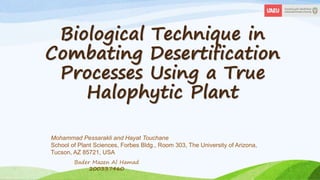 Biological Technique in
Combating Desertification
Processes Using a True
Halophytic Plant
Mohammad Pessarakli and Hayat Touchane
School of Plant Sciences, Forbes Bldg., Room 303, The University of Arizona,
Tucson, AZ 85721, USA
Bader Mazen Al Hamad
200337460
 