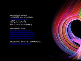 AUTORIA: Flora Figueiredo
FORMATAÇÃO: Mima (Wilma) Badan
mimabadan@yahoo.com.br
MÚSICA: As time goes by
Execução: Ernesto Cortazar
(Repasse com os devidos créditos)

BLOGs de MIMA BADAN:
www.mimabadan.blogspot.com
wwwrecantodepalavras.blogspot.com
wwwrecantodasreceitas.blogspot.com
wwwpurezadoutrinaria.blogspot.com
wwwcasadavovomima.blogspot.com

PPSs e ESTÓRIAS INFANTIS de MIMA BADAN em:
www.slideshare.net/mimabadan
 