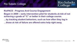 39© 2015 ELLUCIAN. CONFIDENTIAL & PROPRIETARY | Session 12120
Rio Salado College
RioPACE - Progress And Course Engagement
Began in 2009 -- early intervention pilot for students at-risk of not
achieving a grade of “C” or better in their college course.
…by tracking student behaviors, such as how often they log in
…those at risk of failure are offered extra help right away.
 