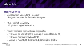 4© 2015 ELLUCIAN. CONFIDENTIAL & PROPRIETARY | Session 12120
About Me…
Henry DeVries
• Management Consultant, Principal
Targeted services for Business Analytics
• Ph.D. Cornell University
40 years in higher education
• Faculty member, administrator, researcher
o 16 years as CIO at Calvin College in Grand Rapids, MI
o 13 years (concurrently) as CFO
o Active in NACUBO, CACUBO, EDUCAUSE, CCCU
 