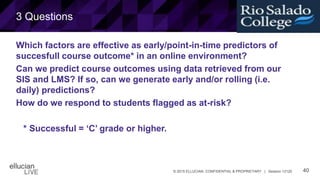 40© 2015 ELLUCIAN. CONFIDENTIAL & PROPRIETARY | Session 12120
3 Questions
Which factors are effective as early/point-in-time predictors of
succesfull course outcome* in an online environment?
Can we predict course outcomes using data retrieved from our
SIS and LMS? If so, can we generate early and/or rolling (i.e.
daily) predictions?
How do we respond to students flagged as at-risk?
* Successful = ‘C’ grade or higher.
 