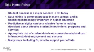 54© 2015 ELLUCIAN. CONFIDENTIAL & PROPRIETARY | Session 12120
Take Home Points
• Student Success is a major concern in HE today
• Data mining is common practice in many venues, and is
becoming increasingly important in higher education
• Predictive analytics can be a valuable factor in making
decisions about effective student interventions, programs and
services
• Appropriate use of student data is outcomes-focused and can
influence student engagement and success
• Many tools, including BI, exist to support your efforts
 
