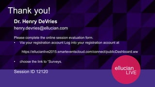 56© 2015 ELLUCIAN. CONFIDENTIAL & PROPRIETARY | Session 12120
Thank you!
Dr. Henry DeVries
henry.devries@ellucian.com
Please complete the online session evaluation form.
• Via your registration account Log into your registration account at
https://ellucianlive2015.smarteventscloud.com/connect/publicDashboard.ww
• choose the link to “Surveys.”
Session ID 12120
 