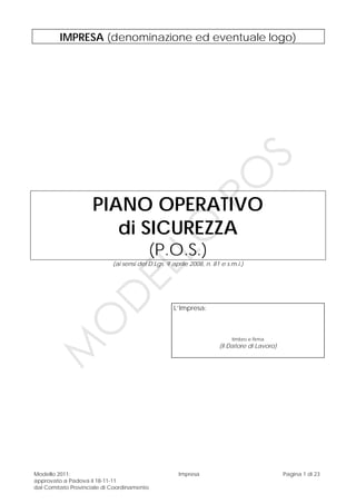 Modello 2011:
approvato a Padova il 18-11-11
dal Comitato Provinciale di Coordinamento
Impresa Pagina 1 di 23
IMPRESA (denominazione ed eventuale logo)
PIANO OPERATIVO
di SICUREZZA
(P.O.S.)
(ai sensi del D.Lgs. 9 aprile 2008, n. 81 e s.m.i.)
L’Impresa:
timbro e firma
(Il Datore di Lavoro)
M
O
D
ELLO
PO
S
 