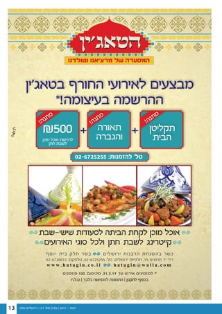 ‫שלנו‬ ‫ירושלים‬ | 121 '‫מס‬ ‫מגזין‬ | 2017 - ‫ינואר‬13
++
‫ט.ל.ח‬ | ‫בלבד‬ ‫להמחשה‬ ‫התמונות‬ | ‫לתקנון‬ ‫בכפוף‬
‫האירועים‬ ‫סוגי‬ ‫ולכל‬ ‫חתן‬ ‫לשבת‬ ‫קייטרינג‬
‫שישי-שבת‬ ‫לסעודות‬ ‫הביתה‬ ‫לקחת‬ ‫מוכן‬ ‫אוכל‬
w w w . h a t a g i n . c o . i l h a t a g i n @ w a l l a . c o m
02-6728672 :‫טלפקס‬ ,02-6725255 :‫טל‬ .‫ירושלים‬ ‫תלפיות‬ ,15 ‫חרוצים‬ ‫יד‬ '‫רח‬
‫ף‬ ‫ס‬ ‫ו‬ ‫י‬ ‫בית‬ ‫חלק‬ ‫בשר‬ ‫ירושלים‬ ‫הרבנות‬ ‫בהשגחת‬ ‫כשר‬
‫בטאג'ין‬ ‫החורף‬ ‫לאירועי‬ ‫מבצעים‬
*!‫בעיצומה‬ ‫ההרשמה‬
‫תקליטן‬
‫הבית‬
!‫ה‬‫נ‬‫ת‬‫מ‬
!‫ה‬‫נ‬‫ת‬‫מ‬
!‫ה‬‫נ‬‫ת‬‫מ‬
‫תאורה‬
‫והגברה‬
₪500‫מוכן‬ ‫אוכל‬ ‫לרכישת‬
‫חתן‬ ‫לשבת‬
‫מוזמנים‬ 100 ‫מינימום‬ ,31.3.17 ‫עד‬ ‫אירוע‬ ‫למזמינים‬ *
02-6725255 :‫להזמנות‬ '‫טל‬
 