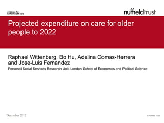 Projected expenditure on care for older
 people to 2022


 Raphael Wittenberg, Bo Hu, Adelina Comas-Herrera
 and Jose-Luis Fernandez
 Personal Social Services Research Unit, London School of Economics and Political Science




December 2012                                                                           © Nuffield Trust
 