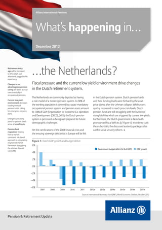 Allianz International Pensions




                                  What’s happening in…
                                  December 2012




Retirement entry
age will be increased
to 67 in 2021 and
afterwards pegged to life
expectancy.
                            …the Netherlands ?
Changes in tax              Fiscal pressure and the current low yield environment drive changes
advantageous pension
saving will lower accrual   in the Dutch retirement system.
rates drastically in
occupational pensions.
                            The Netherlands are commonly depicted as having                  in the Dutch pension system. Dutch pension funds
Current low yield           a role model of a modern pension system. As 90% of               and their funding levels were hit hard by the asset
environment decreases
funding levels of           the working population is covered by a quasi-mandatory           price slump after the Lehman collapse. While assets
pension funds, calling      occupational pension system, and pension assets amount           quickly recovered to reach pre-crisis levels, Dutch
for emergency recovery      to 138% of GDP (Organisation for Economic Co-operation           pension funds are still struggling with the burden of
plans.
                            and Development (OECD), 2011), the Dutch pension                 rising liabilities which are triggered by current low yields.
Emergency recovery          system is perceived as being well prepared for future            Furthermore, the Dutch government is faced with
plans for pension funds
                            demographic challenges.                                          pronounced fiscal deficits (cf. Figure 1). In order to curb
arrive at benefit cuts.
                                                                                             these shortfalls, the discussed austerity packages also
Pension fund                Yet the ramifications of the 2008 financial crisis and           call for social security reform. ▶
regulation: Moving
from a market-              the ensuing sovereign debt crisis in Europe will be felt
consistent, risk-based
approach to a regulatory
                            Figure 1: Dutch GDP growth and budget deficit
engineered market
framework by applying        6%
the ultimate forward                                                                              Government budget deficit (in % of GDP)       GDP growth
rate (UFR).
                             4%

                             2%

                             0%

                            –2%

                            –4%

                            –6%
                                      2007      2008     2009      2010       2011       2012e       2013e      2014e       2015e       2016e       2017e

                                                                                Source: International Monetary Fund (IMF), World Economic Outlook, October 2012




Pension & Retirement Update
 