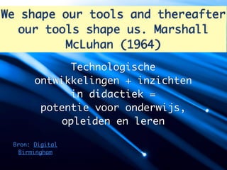 We shape our tools and thereafter
   our tools shape us. Marshall
          McLuhan (1964)
             Technologische
       ontwikkelingen + inzichten
             in didactiek =
        potentie voor onderwijs,
           opleiden en leren

 Bron: Digital
  Birmingham
 