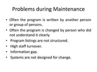 Problems during Maintenance
• Often the program is written by another person
or group of persons.
• Often the program is changed by person who did
not understand it clearly.
• Program listings are not structured.
• High staff turnover.
• Information gap.
• Systems are not designed for change.
 