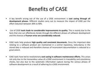 Benefits of CASE
• A key benefit arising out of the use of a CASE environment is cost saving through all
development phases. Different studies carry out to measure the impact of CASE put the
effort reduction between 30% to 40%.
• Use of CASE tools leads to considerable improvements to quality. This is mainly due to the
facts that one can effortlessly iterate through the different phases of software development
and the chances of human error are considerably reduced.
• CASE tools help produce high quality and consistent documents. Since the important data
relating to a software product are maintained in a central repository, redundancy in the
stored data is reduced and therefore chances of inconsistent documentation is reduced to a
great extent.
• CASE tools have led to revolutionary cost saving in software maintenance efforts. This arises
not only due to the tremendous value of a CASE environment in traceability and consistency
checks, but also due to the systematic information capture during the various phases of
software development as a result of adhering to a CASE environment.
 