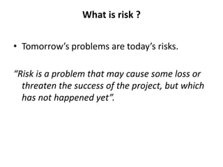 What is risk ?
• Tomorrow’s problems are today’s risks.
“Risk is a problem that may cause some loss or
threaten the success of the project, but which
has not happened yet”.
 