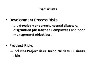 Types of Risks
• Development Process Risks
– are development errors, natural disasters,
disgruntled (dissatisfied) employees and poor
management objectives.
• Product Risks
– Includes Project risks, Technical risks, Business
risks
 