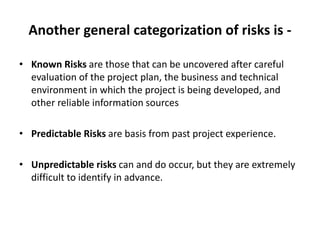 Another general categorization of risks is -
• Known Risks are those that can be uncovered after careful
evaluation of the project plan, the business and technical
environment in which the project is being developed, and
other reliable information sources
• Predictable Risks are basis from past project experience.
• Unpredictable risks can and do occur, but they are extremely
difficult to identify in advance.
 