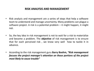 RISK ANALYSIS AND MANAGEMENT
• Risk analysis and management are a series of steps that help a software
team to understand and manage uncertainty. Many problems can plague a
software project. A risk is a potential problem – it might happen, it might
not.
• So, the key idea in risk management is not to wait for a risk to materialize
and become a problem. The objective of risk management is to ensure
that for each perceived risk , we know very well how to tackle it in
advance.
• According to the risk management guru Barry Boehm, “Risk management
focuses the project manager’s attention on those portions of the project
most likely to cause trouble”
 