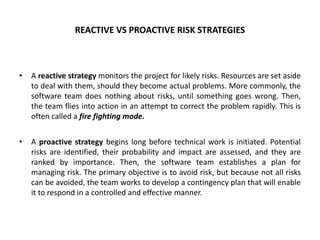 REACTIVE VS PROACTIVE RISK STRATEGIES
• A reactive strategy monitors the project for likely risks. Resources are set aside
to deal with them, should they become actual problems. More commonly, the
software team does nothing about risks, until something goes wrong. Then,
the team flies into action in an attempt to correct the problem rapidly. This is
often called a fire fighting mode.
• A proactive strategy begins long before technical work is initiated. Potential
risks are identified, their probability and impact are assessed, and they are
ranked by importance. Then, the software team establishes a plan for
managing risk. The primary objective is to avoid risk, but because not all risks
can be avoided, the team works to develop a contingency plan that will enable
it to respond in a controlled and effective manner.
 