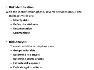 • Risk Identification
With the identification phase, several activities occur. The
main activities are:
– Identify risks
– Define risk attributes
– Documentation
– Communicate
• Risk Analysis
The main activities in this phase are –
– Group similar risks
– Determine risk drivers
– Determine source of risks
– Estimate risk exposure
– Evaluate against criteria
 