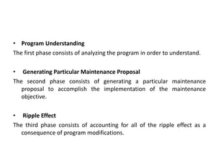 • Program Understanding
The first phase consists of analyzing the program in order to understand.
• Generating Particular Maintenance Proposal
The second phase consists of generating a particular maintenance
proposal to accomplish the implementation of the maintenance
objective.
• Ripple Effect
The third phase consists of accounting for all of the ripple effect as a
consequence of program modifications.
 