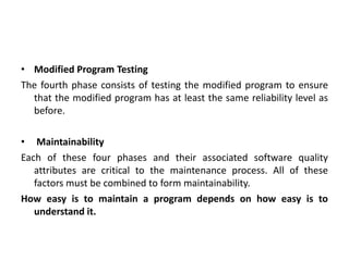 • Modified Program Testing
The fourth phase consists of testing the modified program to ensure
that the modified program has at least the same reliability level as
before.
• Maintainability
Each of these four phases and their associated software quality
attributes are critical to the maintenance process. All of these
factors must be combined to form maintainability.
How easy is to maintain a program depends on how easy is to
understand it.
 