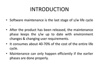 INTRODUCTION
• Software maintenance is the last stage of s/w life cycle
.
• After the product has been released, the maintenance
phase keeps the s/w up to date with environment
changes & changing user requirements.
• It consumes about 40-70% of the cost of the entire life
cycle.
• Maintenance can only happen efficiently if the earlier
phases are done properly.
 