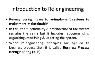 Introduction to Re-engineering
• Re-engineering means to re-implement systems to
make more maintainable.
• In this, the functionality & architecture of the system
remains the same but it includes redocumenting,
organizing, modifying & updating the system.
• When re-engineering principles are applied to
business process then it is called Business Process
Reengineering (BPR).
 