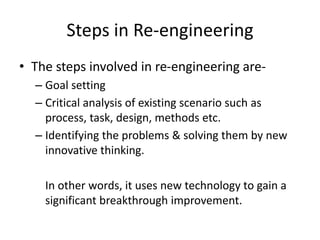 Steps in Re-engineering
• The steps involved in re-engineering are-
– Goal setting
– Critical analysis of existing scenario such as
process, task, design, methods etc.
– Identifying the problems & solving them by new
innovative thinking.
In other words, it uses new technology to gain a
significant breakthrough improvement.
 