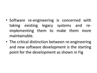 • Software re-engineering is concerned with
taking existing legacy systems and re-
implementing them to make them more
maintainable.
• The critical distinction between re-engineering
and new software development is the starting
point for the development as shown in Fig
 