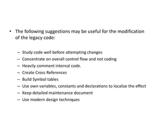• The following suggestions may be useful for the modification
of the legacy code:
– Study code well before attempting changes
– Concentrate on overall control flow and not coding
– Heavily comment internal code.
– Create Cross References
– Build Symbol tables
– Use own variables, constants and declarations to localize the effect
– Keep detailed maintenance document
– Use modern design techniques
 