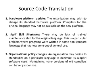Source Code Translation
1. Hardware platform update: The organization may wish to
change its standard hardware platform. Compilers for the
original language may not be available on the new platform.
2. Staff Skill Shortages: There may be lack of trained
maintenance staff for the original language. This is a particular
problem where programs were written in some non standard
language that has now gone out of general use.
3. Organizational policy changes: An organization may decide to
standardize on a particular language to minimize its support
software costs. Maintaining many versions of old compilers
can be very expensive.
 