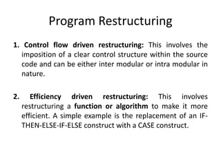 Program Restructuring
1. Control flow driven restructuring: This involves the
imposition of a clear control structure within the source
code and can be either inter modular or intra modular in
nature.
2. Efficiency driven restructuring: This involves
restructuring a function or algorithm to make it more
efficient. A simple example is the replacement of an IF-
THEN-ELSE-IF-ELSE construct with a CASE construct.
 