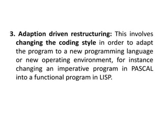 3. Adaption driven restructuring: This involves
changing the coding style in order to adapt
the program to a new programming language
or new operating environment, for instance
changing an imperative program in PASCAL
into a functional program in LISP.
 