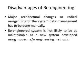 Disadvantages of Re-engineering
• Major architectural changes or radical
reorganizing of the system data management
has to be done manually.
• Re-engineered system is not likely to be as
maintainable as a new system developed
using modern s/w engineering methods.
 