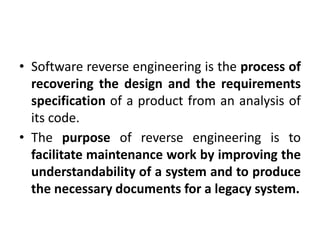 • Software reverse engineering is the process of
recovering the design and the requirements
specification of a product from an analysis of
its code.
• The purpose of reverse engineering is to
facilitate maintenance work by improving the
understandability of a system and to produce
the necessary documents for a legacy system.
 