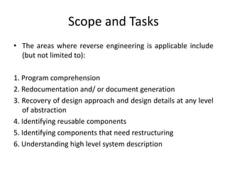Scope and Tasks
• The areas where reverse engineering is applicable include
(but not limited to):
1. Program comprehension
2. Redocumentation and/ or document generation
3. Recovery of design approach and design details at any level
of abstraction
4. Identifying reusable components
5. Identifying components that need restructuring
6. Understanding high level system description
 