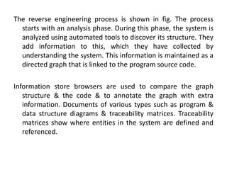 The reverse engineering process is shown in fig. The process
starts with an analysis phase. During this phase, the system is
analyzed using automated tools to discover its structure. They
add information to this, which they have collected by
understanding the system. This information is maintained as a
directed graph that is linked to the program source code.
Information store browsers are used to compare the graph
structure & the code & to annotate the graph with extra
information. Documents of various types such as program &
data structure diagrams & traceability matrices. Traceability
matrices show where entities in the system are defined and
referenced.
 