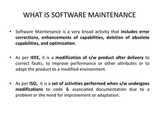 WHAT IS SOFTWARE MAINTENANCE
• Software Maintenance is a very broad activity that includes error
corrections, enhancements of capabilities, deletion of obsolete
capabilities, and optimization.
• As per IEEE, it is a modification of s/w product after delivery to
correct faults, to improve performance or other attributes or to
adapt the product to a modified environment.
• As per ISO, it is a set of activities performed when s/w undergoes
modifications to code & associated documentation due to a
problem or the need for improvement or adaptation.
 