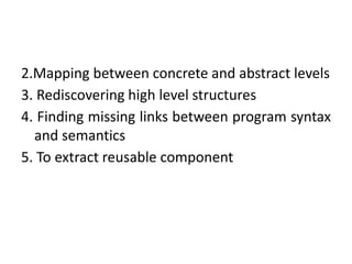 2.Mapping between concrete and abstract levels
3. Rediscovering high level structures
4. Finding missing links between program syntax
and semantics
5. To extract reusable component
 