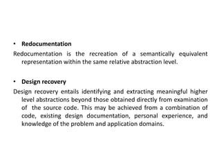 • Redocumentation
Redocumentation is the recreation of a semantically equivalent
representation within the same relative abstraction level.
• Design recovery
Design recovery entails identifying and extracting meaningful higher
level abstractions beyond those obtained directly from examination
of the source code. This may be achieved from a combination of
code, existing design documentation, personal experience, and
knowledge of the problem and application domains.
 