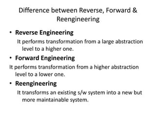 Difference between Reverse, Forward &
Reengineering
• Reverse Engineering
It performs transformation from a large abstraction
level to a higher one.
• Forward Engineering
It performs transformation from a higher abstraction
level to a lower one.
• Reengineering
It transforms an existing s/w system into a new but
more maintainable system.
 